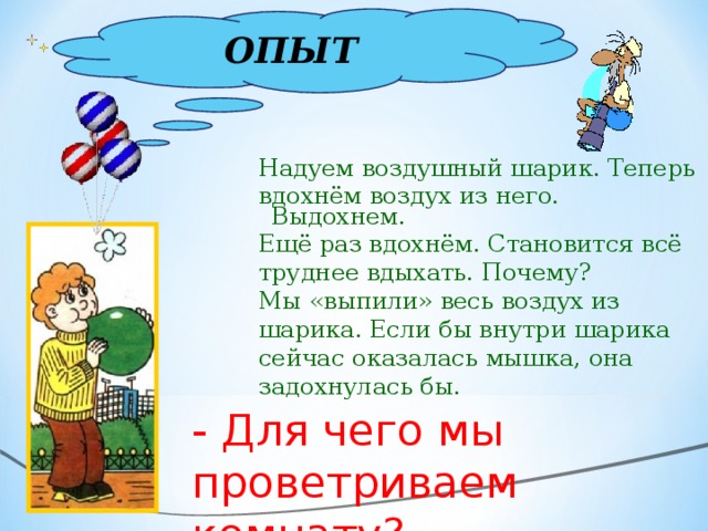 ОПЫТ Надуем воздушный шарик. Теперь вдохнём воздух из него. Выдохнем. Ещё раз вдохнём. Становится всё труднее вдыхать. Почему? Мы «выпили» весь воздух из шарика. Если бы внутри шарика сейчас оказалась мышка, она задохнулась бы. - Для чего мы проветриваем комнату?