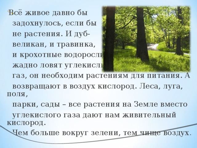 Всё живое давно бы  задохнулось, если бы  не растения. И дуб-  великан, и травинка,  и крохотные водоросли  жадно ловят углекислый  газ, он необходим растениям для питания. А  возвращают в воздух кислород. Леса, луга, поля,  парки, сады – все растения на Земле вместо  углекислого газа дают нам живительный кислород.  Чем больше вокруг зелени, тем чище воздух .