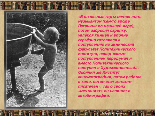 «В школьные годы мечтал стать музыкантом (кем-то вроде Паганини по меньшей мере), потом забросил скрипку, увлёкся химией и вполне серьёзно готовился к поступлению на химический факультет Политехнического института; перед самым поступлением передумал и вместо Политехнического поступил в Художественный… Окончил же Институт кинематографии, потом работал в кино, потом стал детским писателем». Так о своих «мечтаниях» он напишет в автобиографии.   Мать писателя Варвара Петровна.  Отец писателя Николай Петрович.