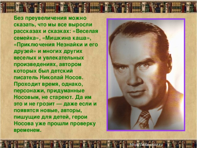 Без преувеличения можно сказать, что мы все выросли рассказах и сказках: «Веселая семейка», «Мишкина каша», «Приключения Незнайки и его друзей» и многих других веселых и увлекательных произведениях, автором которых был детский писатель Николай Носов. Проходит время, однако, персонажи, придуманные Носовым, не стареют. Да им это и не грозит — даже если и появятся новые, авторы, пишущие для детей, герои Носова уже прошли проверку временем.