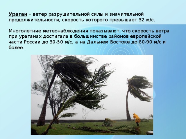 Ураган – ветер разрушительной силы и значительной продолжительности, скорость которого превышает 32 м/с. Многолетние метеонаблюдения показывают, что скорость ветра при ураганах достигала в большинстве районов европейской части России до 30-50 м/с, а на Дальнем Востоке до 60-90 м/с и более.