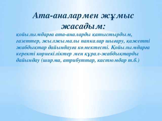 Ата-аналармен жұмыс жасадым: қойылымдарға ата-аналарды қатыстырдым, газеттер, жылжымалы папкалар шығару, қажетті жабдықтар дайындауға көмектесті. Қойылымдарға керекті көрнекіліктер мен құрал-жабдықтарды дайындау (ширма, атрибуттар, кастюмдар т.б.)