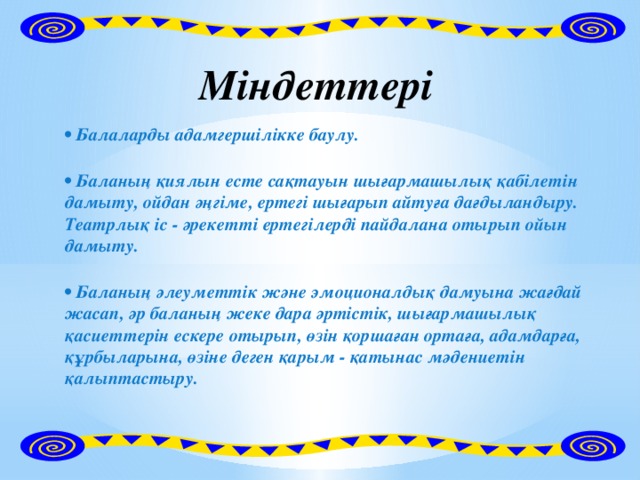 Міндеттері • Балаларды адамгершілікке баулу.  • Баланың қиялын есте сақтауын шығармашылық қабілетін дамыту, ойдан әңгіме, ертегі шығарып айтуға дағдыландыру. Театрлық іс - әрекетті ертегілерді пайдалана отырып ойын дамыту.  • Баланың әлеуметтік және эмоционалдық дамуына жағдай жасап, әр баланың жеке дара әртістік, шығармашылық қасиеттерін ескере отырып, өзін қоршаған ортаға, адамдарға, құрбыларына, өзіне деген қарым - қатынас мәдениетін қалыптастыру.