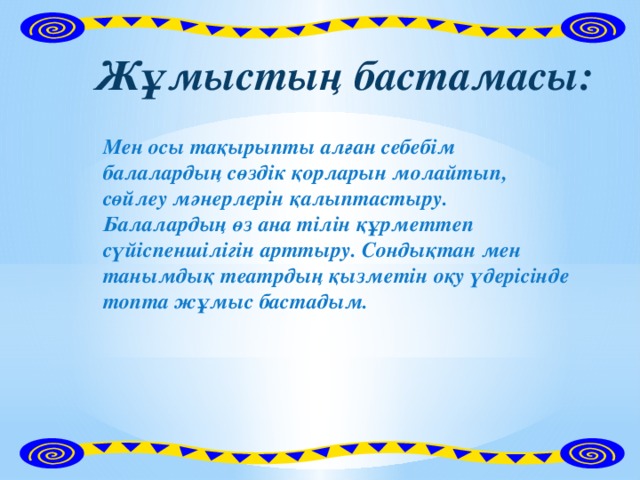 Жұмыстың бастамасы: Мен осы тақырыпты алған себебім балалардың сөздік қорларын молайтып, сөйлеу мәнерлерін қалыптастыру. Балалардың өз ана тілін құрметтеп сүйіспеншілігін арттыру. Сондықтан мен танымдық театрдың қызметін оқу үдерісінде топта жұмыс бастадым.