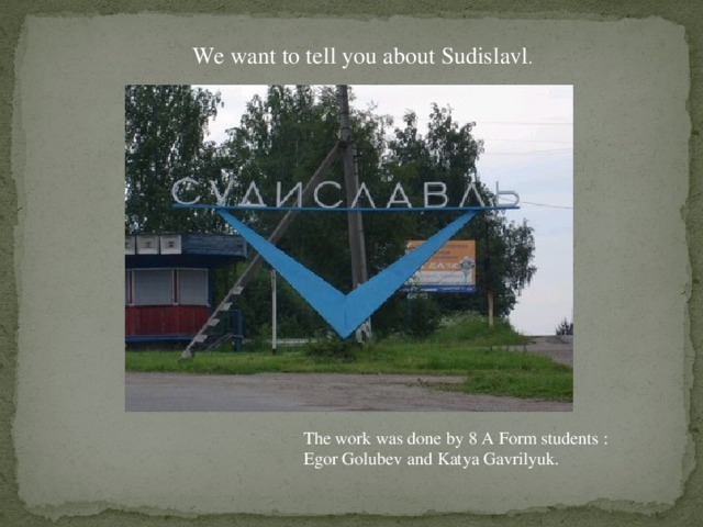 We want to tell you about Sudislavl . The work was done by 8 A Form students : Egor Golubev and Katya Gavrilyuk.