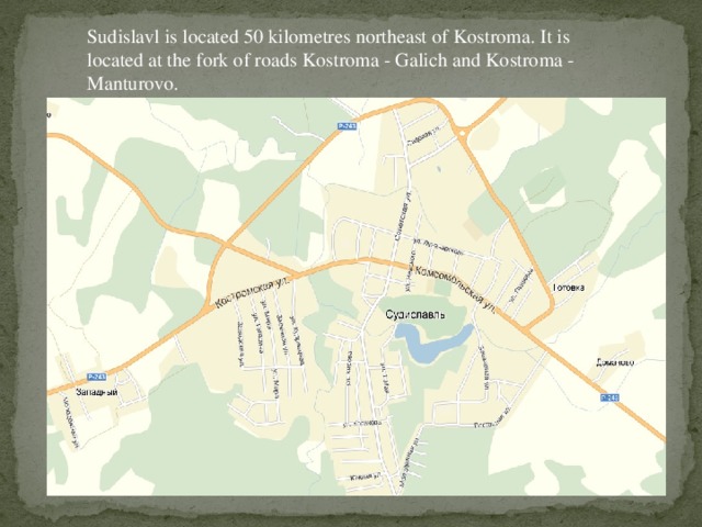 Sudislavl is located 50 kilometres northeast of Kostroma. It is located at the fork of roads Kostroma - Galich and Kostroma - Manturovo.