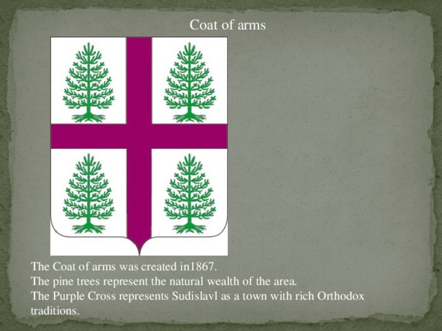Coat of arms The Coat of arms was created in1867. The pine trees represent the natural wealth of the area. The Purple Cross represents Sudislavl as a town with rich Orthodox traditions.