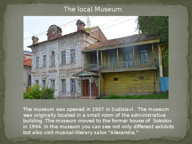 The local Museum . The museum was opened in 1967 in Sudislavl . The museum was originally located in a small room of the administrative building. The museum moved to the former house of Sokolov in 1994. In the museum you can see not only different exhibits but also visit musical-literary salon 
