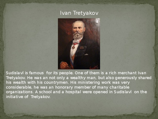 Ivan Tretyakov Sudislavl is famous for its people. One of them is a rich merchant Ivan Tretyakov. He was an not only a wealthy man, but also generously shared his wealth with his countrymen. His ministering work was very considerable, he was an honorary member of many charitable organizations. A school and a hospital were opened in Sudislavl on the initiative of Tretyakov.