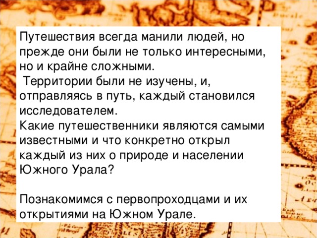 Путешествия всегда манили людей, но прежде они были не только интересными, но и крайне сложными.  Территории были не изучены, и, отправляясь в путь, каждый становился исследователем. Какие путешественники являются самыми известными и что конкретно открыл каждый из них  о природе и населении Южного Урала? Познакомимся с первопроходцами и их открытиями на Южном Урале.