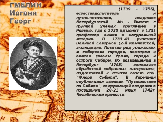 (1709 – 1755), естествоиспытатель и путешественник, академик Петербургской АН . Вместе с группой ученых приглашен в Россию, где с 1730 адъюнкт, с 1731 профессор химии и натуральной истории. В 1733–43 участник Великой Северной (2-й Камчатской) экспедиции. Посетил ряд урал.ьских и сибирских городов, осмотрел и описал заводы Урала, города и остроги Сибири. По возвращении в Петербург (1743) занимался обработкой собранных материалов, подготовкой к печати своего соч. “Флора Сибири”. В Германии опубликовал дневник “Путешествие по Сибири”, содержащий сведения о посещении 20–21 июня 1742г. Челябинской крепости.