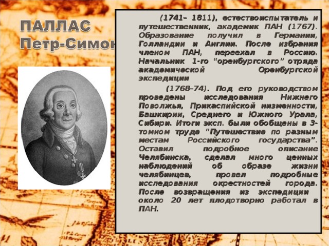 (1741– 1811), естествоиспытатель и путешественник, академик ПАН (1767). Образование получил в Германии, Голландии и Англии. После избрания членом ПАН, переехал в Россию. Начальник 1-го “оренбургского” отряда академической Оренбургской экспедиции  (1768–74). Под его руководством проведены исследования Нижнего Поволжья, Прикаспийской низменности, Башкирии, Среднего и Южного Урала, Сибири. Итоги эксп. были обобщены в 3-томном труде “Путешествие по разным местам Российского государства”. Оставил подробное описание Челябинска, сделал много ценных наблюдений об образе жизни челябинцев, провел подробные исследования окрестностей города. После возвращения из экспедиции около 20 лет плодотворно работал в ПАН.