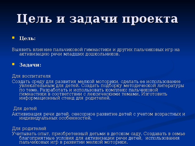 Цель и задачи проекта Цель:  Выявить влияние пальчиковой гимнастики и других пальчиковых игр на активизацию речи младших дошкольников. Задачи:  Для воспитателя Создать среду для развития мелкой моторики, сделать ее использование увлекательным для детей. Создать подборку методической литературы по теме. Разработать и использовать комплекс пальчиковой гимнастики в соответствии с лексическими темами. Изготовить информационный стенд для родителей.  Для детей Активизация речи детей, сенсорное развитие детей с учетом возрастных и индивидуальных особенностей. Для родителей Учитывать опыт, приобретенный детьми в детском саду. Создавать в семье благоприятные условия для активизации речи детей, использования пальчиковых игр в развитии мелкой моторики.