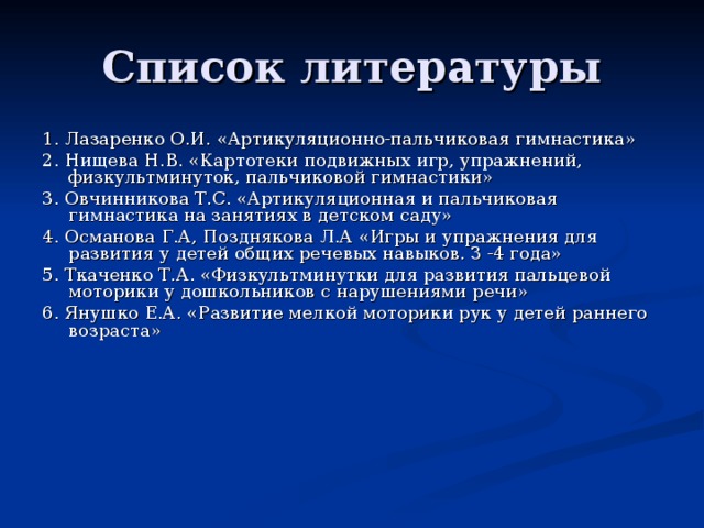 Список литературы 1. Лазаренко О.И. «Артикуляционно-пальчиковая гимнастика» 2. Нищева Н.В. «Картотеки подвижных игр, упражнений, физкультминуток, пальчиковой гимнастики» 3. Овчинникова Т.С. «Артикуляционная и пальчиковая гимнастика на занятиях в детском саду» 4. Османова Г.А, Позднякова Л.А «Игры и упражнения для развития у детей общих речевых навыков. З -4 года» 5. Ткаченко Т.А. «Физкультминутки для развития пальцевой моторики у дошкольников с нарушениями речи» 6. Янушко Е.А. «Развитие мелкой моторики рук у детей раннего возраста»