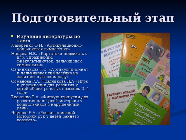 Подготовительный этап Изучение литературы по теме: Лазаренко О.И. «Артикуляционно-пальчиковая гимнастика» Нищева Н.В. «Картотеки подвижных игр, упражнений, физкультминуток, пальчиковой гимнастики» Овчинникова Т.С. «Артикуляционная и пальчиковая гимнастика на занятиях в детском саду» Османова Г.А, Позднякова Л.А «Игры и упражнения для развития у детей общих речевых навыков. З -4 года» Ткаченко Т.А. «Физкультминутки для развития пальцевой моторики у дошкольников с нарушениями речи» Янушко Е.А. «Развитие мелкой моторики рук у детей раннего возраста»