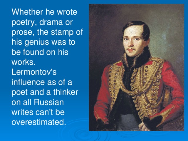Whether he wrote poetry, drama or prose, the stamp of his genius was to be found on his works. Lermontov's influence as of a poet and a thinker on all Russian writes can't be overestimated.