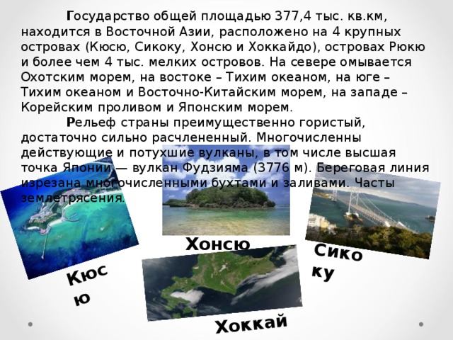 Г осударство общей площадью 377,4 тыс. кв.км, находится в Восточной Азии, расположено на 4 крупных островах (Кюсю, Сикоку, Хонсю и Хоккайдо), островах Рюкю и более чем 4 тыс. мелких островов. На севере омывается Охотским морем, на востоке – Тихим океаном, на юге – Тихим океаном и Восточно-Китайским морем, на западе – Корейским проливом и Японским морем.  Р ельеф страны преимущественно гористый, достаточно сильно расчлененный. Многочисленны действующие и потухшие вулканы, в том числе высшая точка Японии — вулкан Фудзияма (3776 м). Береговая линия изрезана многочисленными бухтами и заливами. Часты землетрясения. Кюсю Сикоку Хоккайдо Хонсю