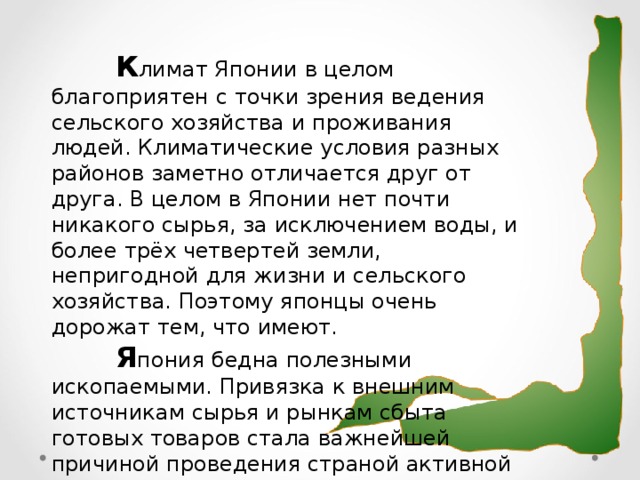 К лимат Японии в целом  благоприятен с точки зрения ведения сельского хозяйства и проживания людей. Климатические условия разных районов заметно отличается друг от друга. В целом в Японии нет почти никакого сырья, за исключением воды, и более трёх четвертей земли, непригодной для жизни и сельского хозяйства. Поэтому японцы очень дорожат тем, что имеют.  Я пония бедна полезными ископаемыми. Привязка к внешним источникам сырья и рынкам сбыта готовых товаров стала важнейшей причиной проведения страной активной внешней политики.