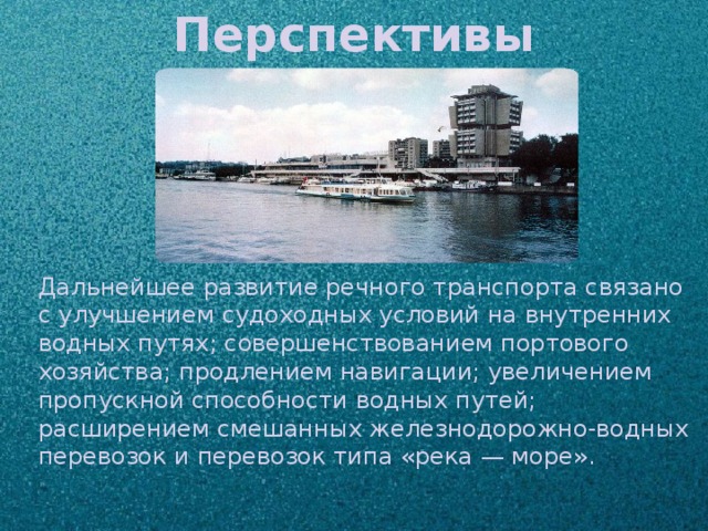 Перспективы Дальнейшее развитие речного транспорта связано с улучшением судоходных условий на внутренних водных путях; совершенствованием портового хозяйства; продлением навигации; увеличением пропускной способности водных путей; расширением смешанных железнодорожно-водных перевозок и перевозок типа «река — море».