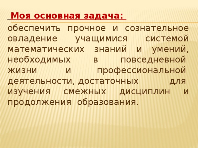 Моя основная задача: обеспечить  прочное  и  сознательное овладение  учащимися  системой математических  знаний  и  умений, необходимых  в  повседневной  жизни  и профессиональной  деятельности, достаточных для  изучения  смежных  дисциплин  и продолжения  образования.