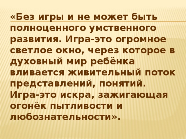 «Без игры и не может быть полноценного умственного развития. Игра-это огромное светлое окно, через которое в духовный мир ребёнка вливается живительный поток представлений, понятий. Игра-это искра, зажигающая огонёк пытливости и любознательности».  В.А.Сухомлинский