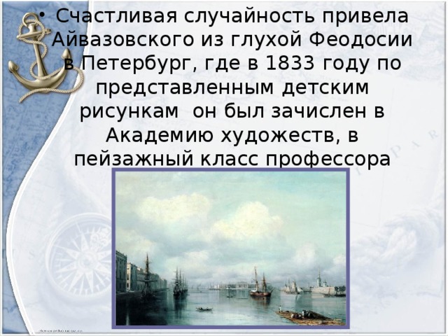 Счастливая случайность привела Айвазовского из глухой Феодосии в Петербург, где в 1833 году по представленным детским рисункам он был зачислен в Академию художеств, в пейзажный класс профессора М.Н.Воробьёва.