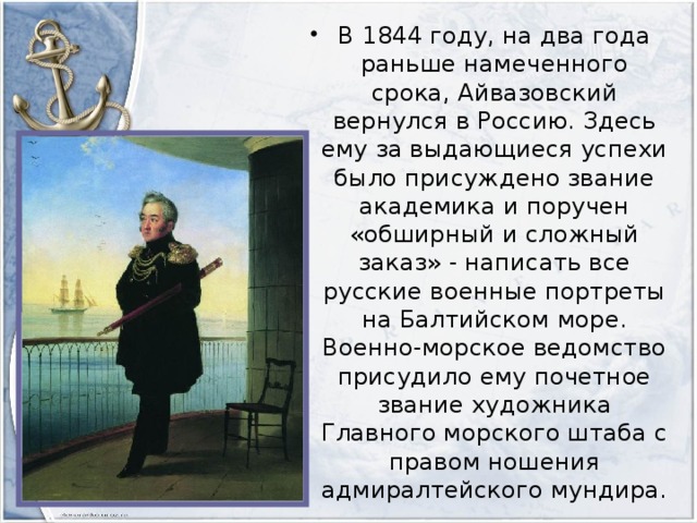В 1844 году, на два года раньше намеченного срока, Айвазовский вернулся в Россию. Здесь ему за выдающиеся успехи было присуждено звание академика и поручен «обширный и сложный заказ» - написать все русские военные портреты на Балтийском море. Военно-морское ведомство присудило ему почетное звание художника Главного морского штаба с правом ношения адмиралтейского мундира.
