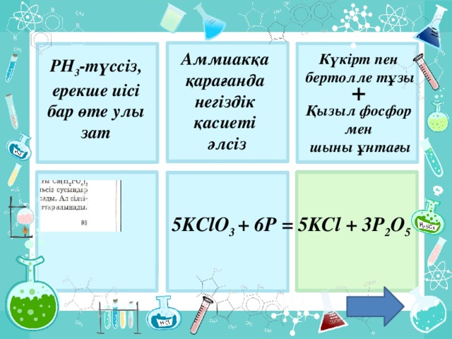 Аммиакқа қарағанда негіздік қасиеті әлсіз Күкірт пен бертолле тұзы PH 3 -түссіз, ерекше иісі бар өте улы зат + Қызыл фосфор мен шыны ұнтағы 5KClO 3 + 6P = 5KCl + 3P 2 O 5