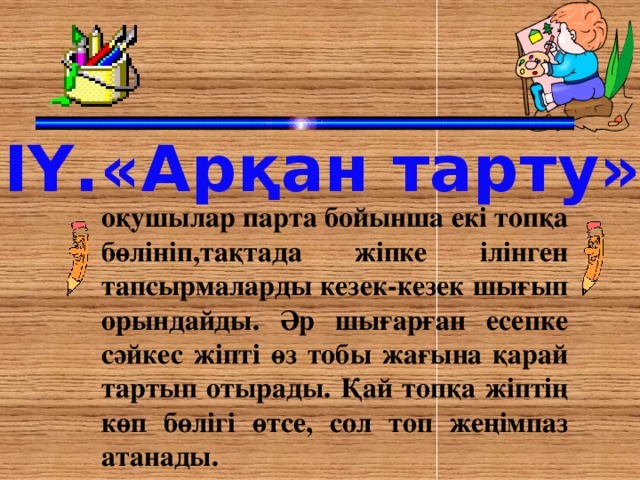 ІҮ.«Арқан тарту» оқушылар парта бойынша екі топқа бөлініп,тақтада жіпке ілінген тапсырмаларды кезек-кезек шығып орындайды. Әр шығарған есепке сәйкес жіпті өз тобы жағына қарай тартып отырады. Қай топқа жіптің көп бөлігі өтсе, сол топ жеңімпаз атанады.