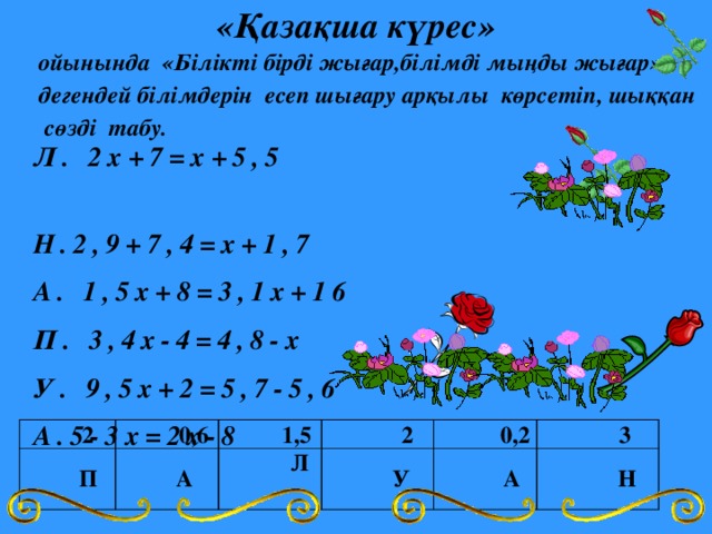 «Қазақша күрес» ойынында «Білікті бірді жығар,білімді мыңды жығар» дегендей білімдерін есеп шығару арқылы көрсетіп, шыққан сөзді табу. Л. 2х+7=х+5,5 Н.2,9+7,4=х+1,7 А. 1,5х+8=3,1х+16 П. 3,4х-4=4,8-х У. 9,5х+2=5,7-5,6 А.5-3х=2х-8  2  П  0,6  А  1,5  Л  2  У  0,2  А  3  Н