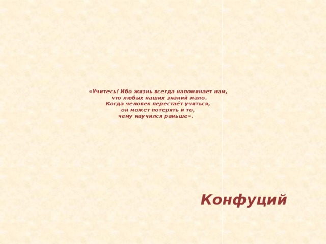 « Учитесь! Ибо жизнь всегда напоминает нам,   что любых наших знаний мало.  Когда человек перестаёт учиться,  он может потерять и то,  чему научился раньше».       Конфуций