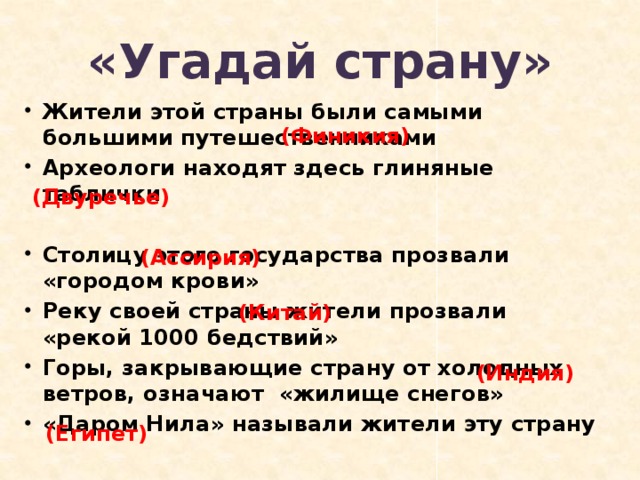 «Угадай страну» Жители этой страны были самыми большими путешественниками Археологи находят здесь глиняные таблички  Столицу этого государства прозвали «городом крови» Реку своей страны жители прозвали «рекой 1000 бедствий» Горы, закрывающие страну от холодных ветров, означают «жилище снегов» «Даром Нила» называли жители эту страну  (Финикия) (Двуречье) (Ассирия) (Китай) (Индия) (Египет)