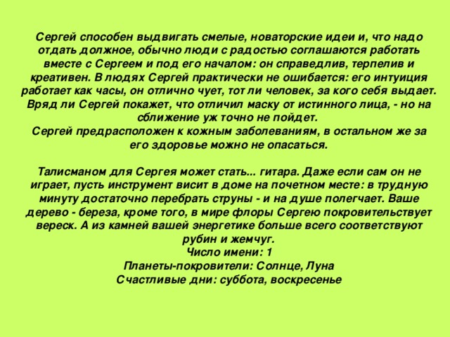 Сергей способен выдвигать смелые, новаторские идеи и, что надо отдать должное, обычно люди с радостью соглашаются работать вместе с Сергеем и под его началом: он справедлив, терпелив и креативен. В людях Сергей практически не ошибается: его интуиция работает как часы, он отлично чует, тот ли человек, за кого себя выдает. Вряд ли Сергей покажет, что отличил маску от истинного лица, - но на сближение уж точно не пойдет. Сергей предрасположен к кожным заболеваниям, в остальном же за его здоровье можно не опасаться.   Талисманом для Сергея может стать... гитара. Даже если сам он не играет, пусть инструмент висит в доме на почетном месте: в трудную минуту достаточно перебрать струны - и на душе полегчает. Ваше дерево - береза, кроме того, в мире флоры Сергею покровительствует вереск. А из камней вашей энергетике больше всего соответствуют рубин и жемчуг.  Число имени: 1  Планеты-покровители: Солнце, Луна  Счастливые дни: суббота, воскресенье