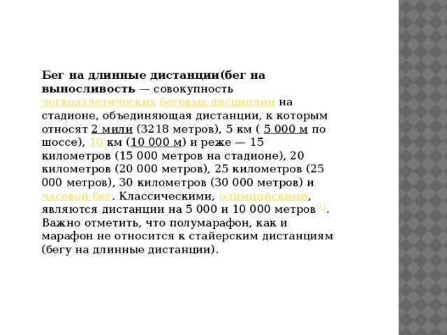 Бег на длинные дистанции(бег на выносливость  — совокупность легкоатлетических  беговых дисциплин на стадионе, объединяющая дистанции, к которым относят 2 мили (3218 метров), 5 км ( 5 000 м по шоссе), 10 км ( 10 000 м ) и реже — 15 километров (15 000 метров на стадионе), 20 километров (20 000 метров), 25 километров (25 000 метров), 30 километров (30 000 метров) и часовой бег . Классическими, олимпийскими , являются дистанции на 5 000 и 10 000 метров [1] . Важно отметить, что полумарафон, как и марафон не относится к стайерским дистанциям (бегу на длинные дистанции).