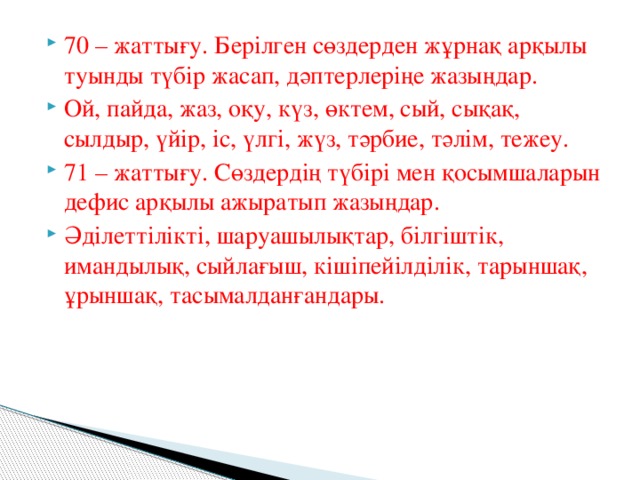 70 – жаттығу. Берілген сөздерден жұрнақ арқылы туынды түбір жасап, дәптерлеріңе жазыңдар. Ой, пайда, жаз, оқу, күз, өктем, сый, сықақ, сылдыр, үйір, іс, үлгі, жүз, тәрбие, тәлім, тежеу. 71 – жаттығу. Сөздердің түбірі мен қосымшаларын дефис арқылы ажыратып жазыңдар. Әділеттілікті, шаруашылықтар, білгіштік, имандылық, сыйлағыш, кішіпейілділік, тарыншақ, ұрыншақ, тасымалданғандары.