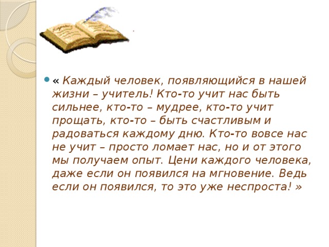 « Каждый человек, появляющийся в нашей жизни – учитель! Кто-то учит нас быть сильнее, кто-то – мудрее, кто-то учит прощать, кто-то – быть счастливым и радоваться каждому дню. Кто-то вовсе нас не учит – просто ломает нас, но и от этого мы получаем опыт. Цени каждого человека, даже если он появился на мгновение. Ведь если он появился, то это уже неспроста! »