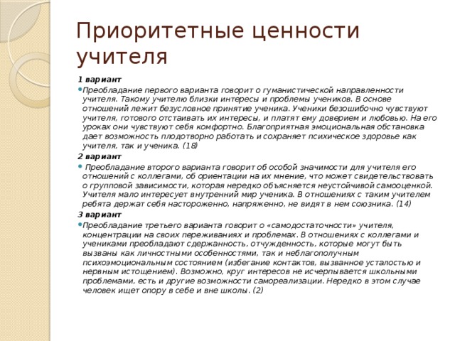 Приоритетные ценности учителя 1 вариант Преобладание первого варианта говорит о гуманистической направленности учителя. Такому учителю близки интересы и проблемы учеников. В основе отношений лежит безусловное принятие ученика. Ученики безошибочно чувствуют учителя, готового отстаивать их интересы, и платят ему доверием и любовью. На его уроках они чувствуют себя комфортно. Благоприятная эмоциональная обстановка дает возможность плодотворно работать и сохраняет психическое здоровье как учителя, так и ученика. (18) 2 вариант  Преобладание второго варианта говорит об особой значимости для учителя его отношений с коллегами, об ориентации на их мнение, что может свидетельствовать о групповой зависимости, которая нередко объясняется неустойчивой самооценкой. Учителя мало интересует внутренний мир ученика. В отношениях с таким учителем ребята держат себя настороженно, напряженно, не видят в нем союзника. (14) 3 вариант