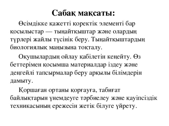 Сабақ мақсаты:  Өсімдікке қажетті қоректік элементі бар қосылыстар — тыңайтқыштар және олардың түрлері жайлы түсінік беру. Тыңайтқыштардың биологиялық маңызына тоқталу.    Оқушылардың ойлау қабілетін кеңейту. Өз беттерімен қосымша материалдар іздеу және деңгейлі тапсырмалар беру арқылы білімдерін дамыту.   Қоршаған ортаны қорғауға, табиғат байлықтарын үнемдеуге тәрбиелеу және қауіпсіздік техникасының ережесін жетік білуге үйрету.