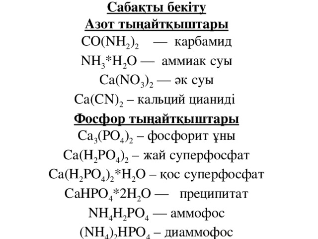 Сабақты бекіту  Азот тыңайтқыштары  CO(NH 2 ) 2     —  карбамид  NH 3 *H 2 O —  аммиак суы  Ca(NO 3 ) 2  — әк суы  Ca(CN) 2  – кальций цианиді   Фосфор тыңайтқыштары  Са 3 (РО 4 ) 2  – фосфорит ұны  Са(Н 2 РО 4 ) 2  – жай суперфосфат  Са(Н 2 РО 4 ) 2 *Н 2 О – қос суперфосфат  СаНРО 4 *2Н 2 О —   преципитат  NH 4 H 2 PO 4  — аммофос  (NH 4 ) 2 HPO 4  – диаммофос