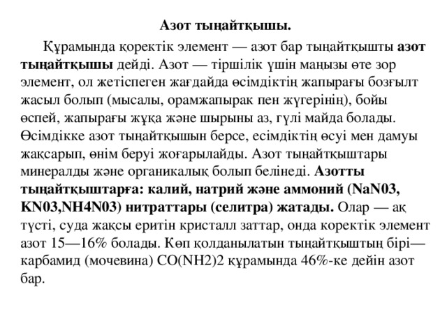 Азот тыңайтқышы.  Құрамында қоректік элемент — азот бар тыңайтқышты азот тыңайтқышы дейді. Азот — тіршілік үшін маңызы өте зор элемент, ол жетіспеген жағдайда өсімдіктің жапырағы бозғылт жасыл болып (мысалы, орамжапырак пен жүгерінің), бойы өспей, жапырағы жұқа және шырыны аз, гүлі майда болады. Өсімдікке азот тыңайтқышын берсе, есімдіктің өсуі мен дамуы жақсарып, өнім беруі жоғарылайды. Азот тыңайтқыштары минералды және органикалық болып белінеді.  Азотты тыңайтқыштарға: калий, натрий және аммоний (NaN03, KN03,NH4N03) нитраттары (селитра) жатады. Олар — ақ түсті, суда жақсы еритін кристалл заттар, онда коректік элемент азот 15—16% болады. Көп қолданылатын тыңайтқыштың бірі— карбамид (мочевина) CO(NH2)2 құрамында 46%-ке дейін азот бар.