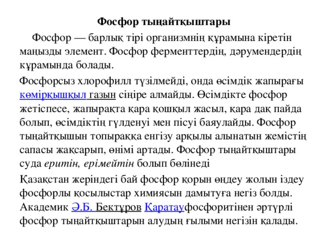 Фосфор тыңайтқыштары  Фосфор — барлық тірі организмнің құрамына кіретін маңызды элемент. Фосфор ферменттердің, дәрумендердің кұрамында болады. Фосфорсыз хлорофилл түзілмейді, онда өсімдік жапырағы  көмірқышқыл  газын  сіңіре алмайды. Өсімдікте фосфор жетіспесе, жапырақта қара қошқыл жасыл, қара дақ пайда болып, өсімдіктің гүлденуі мен пісуі баяулайды. Фосфор тыңайтқышын топыраққа енгізу арқылы алынатын жемістің сапасы жақсарып, өнімі артады. Фосфор тыңайтқыштары суда  еритін, ерімейтін  болып бөлінеді  Қазақстан жеріндегі бай фосфор қорын өңдеу жолын іздеу фосфорлы қосылыстар химиясын дамытуға негіз болды. Академик  Ә.Б. Бектұров   Қаратау фосфоритінен әртүрлі фосфор тыңайтқыштарын алудың ғылыми негізін қалады.