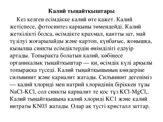 Калий тыңайтқыштары  Кез келген есімдікке калий өте қажет. Калий жетіспесе, фотосинтез қарқыны төмендейді. Калий жеткілікті болса, өсімдікте крахмал, қантты зат, май түзілуі жоғарылайды және картоп, күнбағыс, жоңышқа, қызылша сияқты есімдіктердің өнімділігі едәуір артады. Топырақта болатын калий, көбінесе органикалық тыңайтқыштар — қи, өсімдік күлі арқылы топыраққа түседі. Калий тыңайтқышының көндеріне силъвинит және карналит жатады. Силъвинит дегеніміз — калий хлориді мен натрий хлоридінің біріккен тұзы NaCl-KCl, сол сиякты карналит те қос тұз KCl-MgCl,. Калий тыңайтқышына калий хлориді KC1 және калий нитраты KN03 жатады. Олар ақ түсті кристалл заттар.