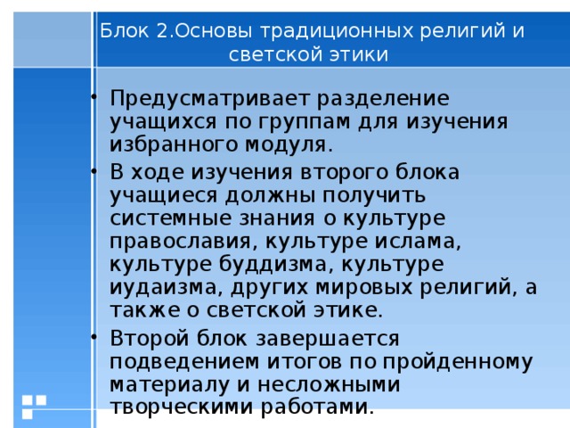 Блок 2.Основы традиционных религий и светской этики   Предусматривает разделение учащихся по группам для изучения избранного модуля. В ходе изучения второго блока учащиеся должны получить системные знания о культуре православия, культуре ислама, культуре буддизма, культуре иудаизма, других мировых религий, а также о светской этике. Второй блок завершается подведением итогов по пройденному материалу и несложными творческими работами.