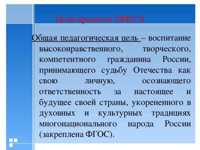 Цели предмета ОРКСЭ Общая педагогическая цель – воспитание высоконравственного, творческого, компетентного гражданина России, принимающего судьбу Отечества как свою личную, осознающего ответственность за настоящее и будущее своей страны, укорененного в духовных и культурных традициях многонационального народа России (закреплена ФГОС).