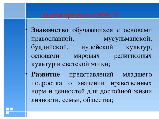 Задачи предмета ОРКСЭ Знакомство обучающихся с основами православной, мусульманской, буддийской, иудейской культур, основами мировых религиозных культур и светской этики; Развитие представлений младшего подростка о значении нравственных норм и ценностей для достойной жизни личности, семьи, общества;