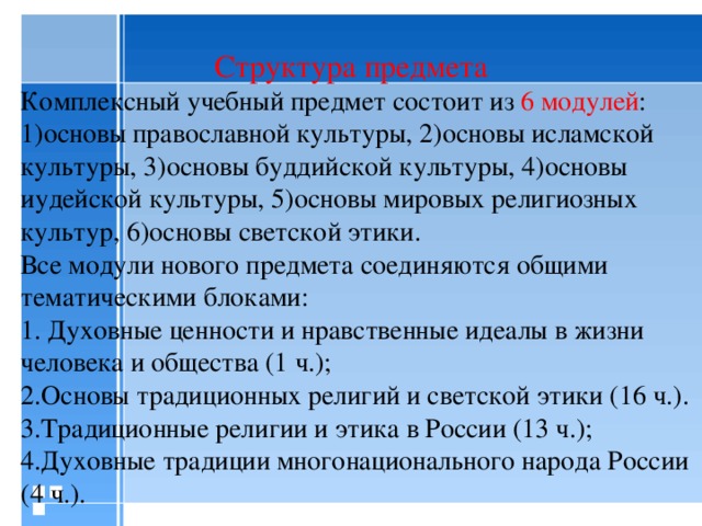 Структура предмета Комплексный учебный предмет состоит из 6 модулей : 1)основы православной культуры, 2)основы исламской культуры, 3)основы буддийской культуры, 4)основы иудейской культуры, 5)основы мировых религиозных культур, 6)основы светской этики. Все модули нового предмета соединяются общими тематическими блоками: 1.  Духовные ценности и нравственные идеалы в жизни человека и общества (1 ч.); 2.Основы традиционных религий и светской этики (16 ч.). 3.Традиционные религии и этика в России (13 ч.); 4.Духовные традиции многонационального народа России (4 ч.).