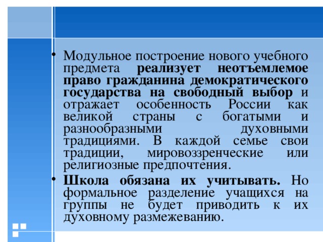 Модульное построение нового учебного предмета реализует неотъемлемое право гражданина демократического государства на свободный выбор и отражает особенность России как великой страны с богатыми и разнообразными духовными традициями. В каждой семье свои традиции, мировоззренческие или религиозные предпочтения. Школа обязана их учитывать.  Но формальное разделение учащихся на группы не будет приводить к их духовному размежеванию.