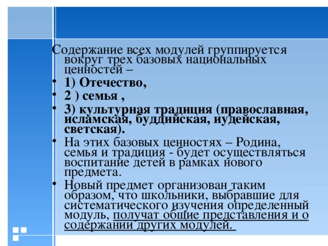 Содержание всех модулей группируется вокруг трех базовых национальных ценностей – 1) Отечество, 2 ) семья , 3) культурная традиция (православная, исламская, буддийская, иудейская, светская). На этих базовых ценностях – Родина, семья и традиция - будет осуществляться воспитание детей в рамках нового предмета. Новый предмет организован таким образом, что школьники,  выбравшие для систематического изучения определенный модуль, получат общие представления и о содержании других модулей.  8