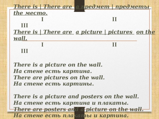 There is | There are  a предмет | предметы  the место.   I II  III  There is | There are  a picture | pictures  on the wall.   I II  III   There is a picture on the wall.  На стене есть картина.  There are pictures on the wall.  На стене есть картины.   There is a picture and posters on the wall.  На стене есть картина и плакаты.  There are posters and a picture on the wall.  На стене есть плакаты и картина.