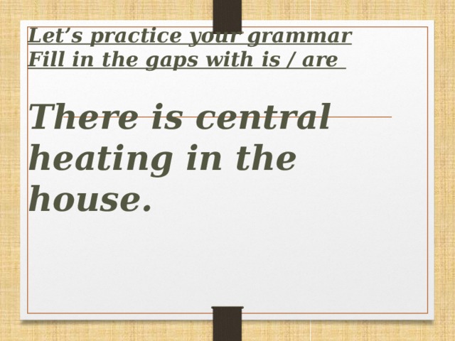 Let’s practice your grammar  Fill in the gaps with is / are   There is central heating in the house.